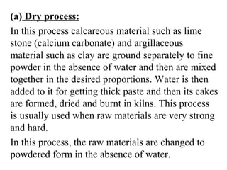 (a) Dry process:
In this process calcareous material such as lime
stone (calcium carbonate) and argillaceous
material such as clay are ground separately to fine
powder in the absence of water and then are mixed
together in the desired proportions. Water is then
added to it for getting thick paste and then its cakes
are formed, dried and burnt in kilns. This process
is usually used when raw materials are very strong
and hard.
In this process, the raw materials are changed to
powdered form in the absence of water.
 