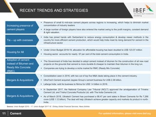 For updated information, please visit www.ibef.orgCement11
RECENT TRENDS AND STRATEGIES
Source: Union Budget 2016 – 17, Union Budget 2017-18, Emkay Global Financial Services, News Articles
 Presence of small & mid-size cement players across regions is increasing, which helps to diminish market
concentration of industry leaders
 A large number of foreign players have also entered the market owing to the profit margins, constant demand
& right valuation.
Increasing presence of
cement players
 India has joined hands with Switzerland to reduce energy consumption & develop newer methods in the
country for more efficient cement production, which would help India meet its rising demand for cement in the
infrastructure sector
Tie – up with overseas
 Under Union Budget 2018-19, allocation for affordable housing has been doubled to US$ 123.57 million
 Housing sector accounts for nearly 67 per cent of the total cement consumption in India.
Housing for All
 The Government of India has decided to adopt cement instead of bitumen for the construction of all new road
projects on the grounds that cement is more durable & cheaper to maintain than bitumen in the long run.
 Companies are trying to develop a niche market for RMC (Ready Mix Concrete)
Adoption of cement
instead of Bitumen and
Ready Mix Concrete
(RMC)
 Consolidation seen in 2016, with two out of top five M&A deals taking place in the cement industry.
 UltraTech Cement acquired Jaypee Group’s cement business for US$ 2.38 billion.
 Lafarge India sold its business to Nirma for US$ 1.4 billion in 2016.
Mergers & Acquisitions
 In September 2017, the National Company Law Tribunal (NCLT) approved the amalgamation of Trinetra
Cement Ltd. and Trishul Concrete Products Ltd. with The India Cements Ltd.
 As of March 2018, Ultratech Cement has purchased a 98.47 per cent stake in Binani Cements for Rs 7,266
crore (US$ 1.12 billion). The deal will help Ultratech achieve greater capacity and markets its product in north-
India.
Mergers & Acquisitions
 