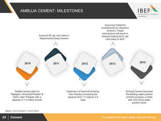 For updated information, please visit www.ibef.orgCement24
AMBUJA CEMENT: MILESTONES
Source: Aranca Research, Annual Report
Acquired 85 per cent stake in
Nepal-based Dang Cement
Ambuja Cement becomes
the leading water positive
cement company in India
with 4.03 times water
positive factor
Started cement plant at
Nalagarh, Himachal Pradesh &
Dadri, Uttar Pradesh with a
capacity of 1.5 million tonnes
2010 2015
201320122011
Acquiring Holderind
Investments Ltd, Mauritius
(Holcim), These
transactions will result in
Ambuja holding 50.01 per
cent stake in ACC
Expansion of Sankrail Grinding
Unit, thereby increasing the
capacity from 1.5 mtpa to 2.4
mtpa
 