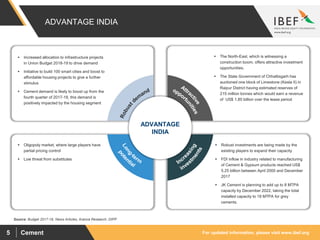 For updated information, please visit www.ibef.orgCement5
Source: Budget 2017-18, News Articles, Aranca Research, DIPP
ADVANTAGE INDIA
 Increased allocation to infrastructure projects
in Union Budget 2018-19 to drive demand
 Initiative to build 100 smart cities and boost to
affordable housing projects to give a further
stimulus
 Cement demand is likely to boost up from the
fourth quarter of 2017-18, this demand is
positively impacted by the housing segment
 The North-East, which is witnessing a
construction boom, offers attractive investment
opportunities.
 The State Government of Chhattisgarh has
auctioned one block of Limestone (Kesla II) in
Raipur District having estimated reserves of
215 million tonnes which would earn a revenue
of US$ 1.85 billion over the lease period
 Oligopoly market, where large players have
partial pricing control
 Low threat from substitutes
 Robust investments are being made by the
existing players to expand their capacity
 FDI inflow in industry related to manufacturing
of Cement & Gypsum products reached US$
5.25 billion between April 2000 and December
2017
 JK Cement is planning to add up to 8 MTPA
capacity by December 2022, taking the total
installed capacity to 18 MTPA for grey
cements.
ADVANTAGE
INDIA
 
