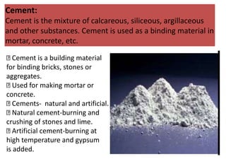 Cement:
Cement is the mixture of calcareous, siliceous, argillaceous
and other substances. Cement is used as a binding material in
mortar, concrete, etc.
Cement is a building material
for binding bricks, stones or
aggregates.
Used for making mortar or
concrete.
Cements- natural and artificial.
Natural cement-burning and
crushing of stones and lime.
Artificial cement-burning at
high temperature and gypsum
is added.
 