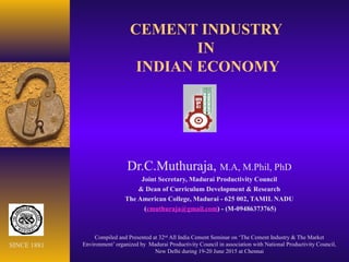 CEMENT INDUSTRY
IN
INDIAN ECONOMY
Dr.C.Muthuraja, M.A, M.Phil, PhD
Joint Secretary, Madurai Productivity Council
& Dean of Curriculum Development & Research
The American College, Madurai - 625 002, TAMIL NADU
(cmuthuraja@gmail.com) - (M-09486373765)
Compiled and Presented at 32nd
All India Cement Seminar on ‘The Cement Industry & The Market
Environment’ organized by Madurai Productivity Council in association with National Productivity Council,
New Delhi during 19-20 June 2015 at Chennai
SINCE 1881
 