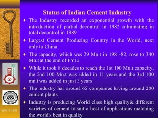 Status of Indian Cement Industry
♦ The Industry recorded an exponential growth with the
introduction of partial decontrol in 1982 culminating in
total decontrol in 1989
♦ Largest Cement Producing Country in the World, next
only to China
♦ The capacity, which was 29 Mn.t in 1981-82, rose to 340
Mn.t at the end of FY12
♦ While it took 8 decades to reach the 1st 100 Mn.t capacity,
the 2nd 100 Mn.t was added in 11 years and the 3rd 100
mn.t was added in just 3 years
♦ The industry has around 65 companies having around 200
cement plants
♦ Industry is producing World class high quality& different
varieties of cement to suit a host of applications matching
the world's best in quality
SINCE 1881
 