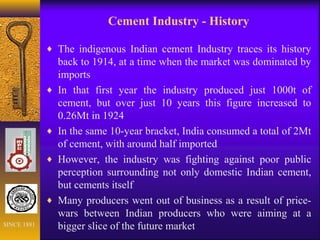 Cement Industry - History
♦ The indigenous Indian cement Industry traces its history
back to 1914, at a time when the market was dominated by
imports
♦ In that first year the industry produced just 1000t of
cement, but over just 10 years this figure increased to
0.26Mt in 1924
♦ In the same 10-year bracket, India consumed a total of 2Mt
of cement, with around half imported
♦ However, the industry was fighting against poor public
perception surrounding not only domestic Indian cement,
but cements itself
♦ Many producers went out of business as a result of price-
wars between Indian producers who were aiming at a
bigger slice of the future marketSINCE 1881
 