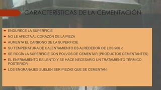 CARACTERÍSTICAS DE LA CEMENTACIÓN
 ENDURECE LA SUPERFICIE
 NO LE AFECTA AL CORAZÓN DE LA PIEZA
 AUMENTA EL CARBONO DE LA SUPERFICIE
 SU TEMPERATURA DE CALENTAMIENTO ES ALREDEDOR DE LOS 900 c
 SE ROCÍA LA SUPERFICIE CON POLVOS DE CEMENTAR (PRODUCTOS CEMENTANTES)
 EL ENFRIAMIENTO ES LENTO Y SE HACE NECESARIO UN TRATAMIENTO TÉRMICO
POSTERIOR
 LOS ENGRANAJES SUELEN SER PIEZAS QUE SE CEMENTAN
 