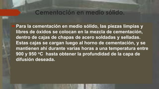 Cementación en medio sólido.
Para la cementación en medio sólido, las piezas limpias y
libres de óxidos se colocan en la mezcla de cementación,
dentro de cajas de chapas de acero soldadas y selladas.
Estas cajas se cargan luego al horno de cementación, y se
mantienen ahí durante varias horas a una temperatura entre
900 y 950 oC hasta obtener la profundidad de la capa de
difusión deseada.
 