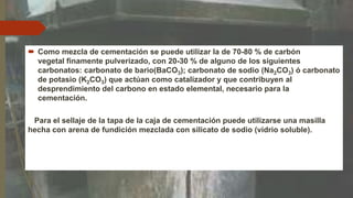  Como mezcla de cementación se puede utilizar la de 70-80 % de carbón
vegetal finamente pulverizado, con 20-30 % de alguno de los siguientes
carbonatos: carbonato de bario(BaCO3); carbonato de sodio (Na2CO3) ó carbonato
de potasio (K2CO3) que actúan como catalizador y que contribuyen al
desprendimiento del carbono en estado elemental, necesario para la
cementación.
Para el sellaje de la tapa de la caja de cementación puede utilizarse una masilla
hecha con arena de fundición mezclada con silicato de sodio (vidrio soluble).
 