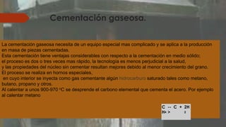 Cementación gaseosa.
La cementación gaseosa necesita de un equipo especial mas complicado y se aplica a la producción
en masa de piezas cementadas.
Esta cementación tiene ventajas considerables con respecto a la cementación en medio sólido;
el proceso es dos o tres veces mas rápido, la tecnología es menos perjudicial a la salud,
y las propiedades del núcleo sin cementar resultan mejores debido al menor crecimiento del grano.
El proceso se realiza en hornos especiales,
en cuyo interior se inyecta como gas cementante algún hidrocarburo saturado tales como metano,
butano, propano y otros.
Al calentar a unos 900-970 oC se desprende el carbono elemental que cementa el acero. Por ejemplo
al calentar metano
C
H4
--
>
C + 2H
2
 