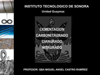 INSTITUTO TECNOLOGICO DE SONORA
           Unidad Guaymas




          CEMENTACION
       CARBONITRURADO
           CIANURADO
           NITRURADO




PROFESOR: QBA MIGUEL ANGEL CASTRO RAMÍREZ
 
