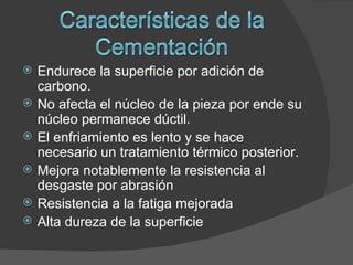    Endurece la superficie por adición de
    carbono.
   No afecta el núcleo de la pieza por ende su
    núcleo permanece dúctil.
   El enfriamiento es lento y se hace
    necesario un tratamiento térmico posterior.
   Mejora notablemente la resistencia al
    desgaste por abrasión
   Resistencia a la fatiga mejorada
   Alta dureza de la superficie
 