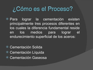    Para lograr la cementación existen
    principalmente tres procesos diferentes en
    los cuales la diferencia fundamental reside
    en     los   medios      para   lograr    el
    endurecimiento superficial de los aceros:

   Cementación Solida
   Cementación Líquida
   Cementación Gaseosa
 