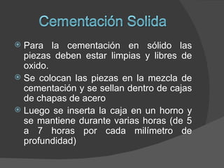  Para la cementación en sólido las
  piezas deben estar limpias y libres de
  oxido.
 Se colocan las piezas en la mezcla de
  cementación y se sellan dentro de cajas
  de chapas de acero
 Luego se inserta la caja en un horno y
  se mantiene durante varias horas (de 5
  a 7 horas por cada milímetro de
  profundidad)
 
