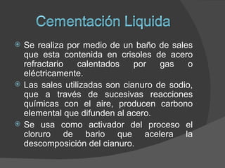    Se realiza por medio de un baño de sales
    que esta contenida en crisoles de acero
    refractario   calentados    por   gas    o
    eléctricamente.
   Las sales utilizadas son cianuro de sodio,
    que a través de sucesivas reacciones
    químicas con el aire, producen carbono
    elemental que difunden al acero.
   Se usa como activador del proceso el
    cloruro de bario que acelera la
    descomposición del cianuro.
 