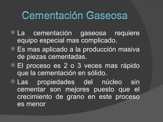 La cementación gaseosa requiere
  equipo especial mas complicado.
 Es mas aplicado a la producción masiva
  de piezas cementadas.
 El proceso es 2 o 3 veces mas rápido
  que la cementación en sólido.
 Las    propiedades del núcleo sin
  cementar son mejores puesto que el
  crecimiento de grano en este proceso
  es menor
 