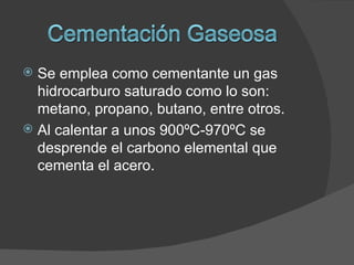  Se emplea como cementante un gas
  hidrocarburo saturado como lo son:
  metano, propano, butano, entre otros.
 Al calentar a unos 900ºC-970ºC se
  desprende el carbono elemental que
  cementa el acero.
 