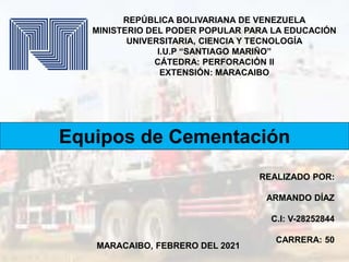 Equipos de Cementación
REPÚBLICA BOLIVARIANA DE VENEZUELA
MINISTERIO DEL PODER POPULAR PARA LA EDUCACIÓN
UNIVERSITARIA, CIENCIA Y TECNOLOGÍA
I.U.P “SANTIAGO MARIÑO”
CÁTEDRA: PERFORACIÓN II
EXTENSIÓN: MARACAIBO
MARACAIBO, FEBRERO DEL 2021
REALIZADO POR:
ARMANDO DÍAZ
C.I: V-28252844
CARRERA: 50
 