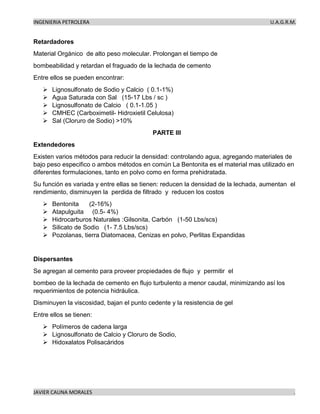 INGENIERIA PETROLERA U.A.G.R.M.
JAVIER CAUNA MORALES .
Retardadores
Material Orgánico de alto peso molecular. Prolongan el tiempo de
bombeabilidad y retardan el fraguado de la lechada de cemento
Entre ellos se pueden encontrar:
➢ Lignosulfonato de Sodio y Calcio ( 0.1-1%)
➢ Agua Saturada con Sal (15-17 Lbs / sc )
➢ Lignosulfonato de Calcio ( 0.1-1.05 )
➢ CMHEC (Carboximetil- Hidroxietil Celulosa)
➢ Sal (Cloruro de Sodio) >10%
PARTE III
Extendedores
Existen varios métodos para reducir la densidad: controlando agua, agregando materiales de
bajo peso especifico o ambos métodos en común La Bentonita es el material mas utilizado en
diferentes formulaciones, tanto en polvo como en forma prehidratada.
Su función es variada y entre ellas se tienen: reducen la densidad de la lechada, aumentan el
rendimiento, disminuyen la perdida de filtrado y reducen los costos
➢ Bentonita (2-16%)
➢ Atapulguita (0.5- 4%)
➢ Hidrocarburos Naturales :Gilsonita, Carbón (1-50 Lbs/scs)
➢ Silicato de Sodio (1- 7.5 Lbs/scs)
➢ Pozolanas, tierra Diatomacea, Cenizas en polvo, Perlitas Expandidas
Dispersantes
Se agregan al cemento para proveer propiedades de flujo y permitir el
bombeo de la lechada de cemento en flujo turbulento a menor caudal, minimizando así los
requerimientos de potencia hidráulica.
Disminuyen la viscosidad, bajan el punto cedente y la resistencia de gel
Entre ellos se tienen:
➢ Polímeros de cadena larga
➢ Lignosulfonato de Calcio y Cloruro de Sodio,
➢ Hidoxalatos Polisacáridos
 
