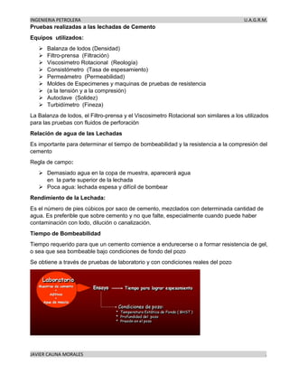 INGENIERIA PETROLERA U.A.G.R.M.
JAVIER CAUNA MORALES .
Pruebas realizadas a las lechadas de Cemento
Equipos utilizados:
➢ Balanza de lodos (Densidad)
➢ Filtro-prensa (Filtración)
➢ Viscosimetro Rotacional (Reología)
➢ Consistómetro (Tasa de espesamiento)
➢ Permeámetro (Permeabilidad)
➢ Moldes de Especimenes y maquinas de pruebas de resistencia
➢ (a la tensión y a la compresión)
➢ Autoclave (Solidez)
➢ Turbidímetro (Fineza)
La Balanza de lodos, el Filtro-prensa y el Viscosimetro Rotacional son similares a los utilizados
para las pruebas con fluidos de perforación
Relación de agua de las Lechadas
Es importante para determinar el tiempo de bombeabilidad y la resistencia a la compresión del
cemento
Regla de campo:
➢ Demasiado agua en la copa de muestra, aparecerá agua
en la parte superior de la lechada
➢ Poca agua: lechada espesa y difícil de bombear
Rendimiento de la Lechada:
Es el número de pies cúbicos por saco de cemento, mezclados con determinada cantidad de
agua. Es preferible que sobre cemento y no que falte, especialmente cuando puede haber
contaminación con lodo, dilución o canalización.
Tiempo de Bombeabilidad
Tiempo requerido para que un cemento comience a endurecerse o a formar resistencia de gel,
o sea que sea bombeable bajo condiciones de fondo del pozo
Se obtiene a través de pruebas de laboratorio y con condiciones reales del pozo
 