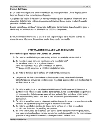 INGENIERIA PETROLERA U.A.G.R.M.
JAVIER CAUNA MORALES .
Control de Filtrado
Es un factor muy importante en la cementación de pozos profundos, Liners de producción,
tapones de cemento y cementaciones forzadas
Alta perdida de filtrado a través de un medio permeable puede causar un incremento en la
viscosidad de la lechada y rápida disposición del revoque, lo que puede producir fraguado
prematuro de la lechada
Equipo especificado por la API para medir la filtración de los fluidos de perforación ( lodos y
cemento ), en 30 minutos a un diferencial de 1000 lppc de presión.
El volumen medido representa la tasa a la cual se pierde agua de la mezcla, cuando es
expuesta a una diferencia de presión a través de un medio permeable
PREPARACIÓN DE UNA LECHADA DE CEMENTO
Procedimiento para Realizar una Lechada de Cemento
1. Se pesa la cantidad de agua, cemento y aditivos en una balanza electrónica.
2. Se mezcla el agua, cemento y aditivo en una mezcladora API
La mezcla se realiza de la siguiente manera:
* Por 15 segundos a 4000 rpm se mezclan los aditivos.
* Y Luego por 35 segundos a 12000 rpm toda la lechada.
3. Se mide la densidad de la lechada en una balanza presurizada.
4. Después de mezclar la lechada en la mezcladora API se pasa al consistometro
atmósferico para simular las condiciones de mezclado que soportará la lechada antes de
ser bombeada al pozo .
5. Se mide la reología de la mezcla en el viscosímetro FANN donde se le determina el
punto cedente y la viscosidad plástica de la lechada. Estas características nos permiten
conocer que tipo de flujo nos va a permitir esa lechada (flujo turbulento o flujo tapón).
Por medio del computador, nos dice si va a entrar en flujo turbulento con tantos
barriles/min.
6. Se mide el agua libre en un equipo para análisis de agua libre que nos permite evaluar la
cantidad de agua libre que puede migrar a través de la lechada.
7. Se mide la cantidad de perdida de filtrado de la lechada en el filtro prensa bajo
condiciones dinámicas de presión y temperatura
8. Se toma una muestra de la lechada y se coloca dentro del consistrómetro presurizado,
que es un equipo el cual nos permite simular las condiciones del fondo del pozo (presión
y temperatura) y determinar el tiempo de espesamiento de la lechada.
 