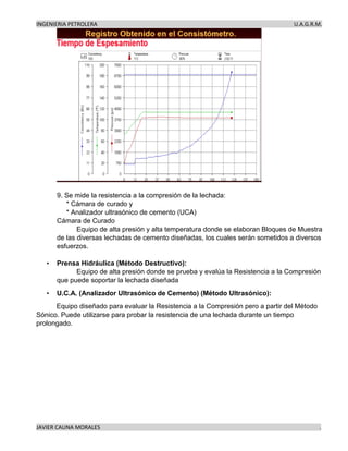INGENIERIA PETROLERA U.A.G.R.M.
JAVIER CAUNA MORALES .
9. Se mide la resistencia a la compresión de la lechada:
* Cámara de curado y
* Analizador ultrasónico de cemento (UCA)
Cámara de Curado
Equipo de alta presión y alta temperatura donde se elaboran Bloques de Muestra
de las diversas lechadas de cemento diseñadas, los cuales serán sometidos a diversos
esfuerzos.
• Prensa Hidráulica (Método Destructivo):
Equipo de alta presión donde se prueba y evalúa la Resistencia a la Compresión
que puede soportar la lechada diseñada
• U.C.A. (Analizador Ultrasónico de Cemento) (Método Ultrasónico):
Equipo diseñado para evaluar la Resistencia a la Compresión pero a partir del Método
Sónico. Puede utilizarse para probar la resistencia de una lechada durante un tiempo
prolongado.
 