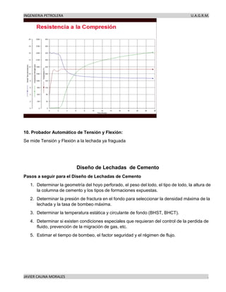 INGENIERIA PETROLERA U.A.G.R.M.
JAVIER CAUNA MORALES .
10. Probador Automático de Tensión y Flexión:
Se mide Tensión y Flexión a la lechada ya fraguada
Diseño de Lechadas de Cemento
Pasos a seguir para el Diseño de Lechadas de Cemento
1. Determinar la geometría del hoyo perforado, el peso del lodo, el tipo de lodo, la altura de
la columna de cemento y los tipos de formaciones expuestas.
2. Determinar la presión de fractura en el fondo para seleccionar la densidad máxima de la
lechada y la tasa de bombeo máxima.
3. Determinar la temperatura estática y circulante de fondo (BHST, BHCT).
4. Determinar si existen condiciones especiales que requieran del control de la perdida de
fluido, prevención de la migración de gas, etc.
5. Estimar el tiempo de bombeo, el factor seguridad y el régimen de flujo.
 