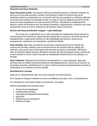 INGENIERIA PETROLERA U.A.G.R.M.
JAVIER CAUNA MORALES .
Geometría del Hoyo Perforado
Hoyo Socavado/Lavado: Si la sección del hoyo perforado presenta un diámetro irregular, se
dice que el hoyo está socavado o lavado. Esta situación origina una disminución de la
velocidad anular en comparación con una porción del hoyo que presenta un diámetro calibrado.
En el caso de presentar una velocidad anular muy baja se corre el riesgo de que tanto el lodo
como los ripios se gelifiquen en cavernas dentro del hoyo, dificultando su desplazamiento
efectivo cuando se bombee el tren de preflujos (lavadores y espaciadores), situación que incide
directamente sobre el nivel de adherencia del cemento hacia la formación.
Sección del Hoyo de Diámetro Irregular - Lodo Gelificado
En el caso de una geometría con un alto porcentaje de irregularidad puede propiciar la
contaminación del cemento por efecto del lodo residual que no pudo ser removido durante el
desplazamiento, ocasionando cambios en las propiedades del cemento, tiempo de es
espesamiento, resistencia a la compresión y pérdida de filtrado
Hoyo Ovalado: Bajo esta circunstancia se producen subestimaciones en el cálculo del
volumen del cemento, debido a que el volumen teórico del cemento está por debajo del
estimado, provocando que el tope teórico del cemento sea inferior al calculado. Adicional a
esto, la condición elíptica del pozo dificulta la remoción del lodo del espacio anular, puesto que
el lodo ubicado en el axis mayor no puede ser desplazado eficazmente por los preflujos y la
lechada
Hoyo Calibrado: Representa la condición más deseable en un hoyo perforado. Bajo esta
premisa (hoyo en calibre) aumenta la eficiencia del desplazamiento y disminuye el volumen de
la lechada requerida, permitiendo así un mayor control de la tasa de desplazamiento durante la
cementación y un cemento en buena calidad
Densidad de la Lechada
Debe ser lo suficientemente alta como para mantener el control del pozo.
En el campo se chequea mediante el uso de una Balanza de Lodos o con un Densistómetro
Si la densidad es incorrecta durante la cementación, se pueden
afectar propiedades de la lechada como:
➢ Tiempo de bombeabilidad
➢ Características del flujo
➢ Capacidad de desplazamiento del lodo
➢ Agua libre
➢ Resistencia a la compresión
➢ Pérdida de fluido
 