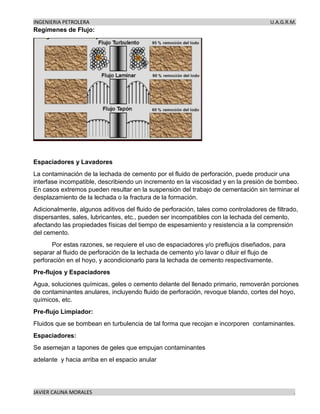 INGENIERIA PETROLERA U.A.G.R.M.
JAVIER CAUNA MORALES .
Regímenes de Flujo:
Espaciadores y Lavadores
La contaminación de la lechada de cemento por el fluido de perforación, puede producir una
interfase incompatible, describiendo un incremento en la viscosidad y en la presión de bombeo.
En casos extremos pueden resultar en la suspensión del trabajo de cementación sin terminar el
desplazamiento de la lechada o la fractura de la formación.
Adicionalmente, algunos aditivos del fluido de perforación, tales como controladores de filtrado,
dispersantes, sales, lubricantes, etc., pueden ser incompatibles con la lechada del cemento,
afectando las propiedades físicas del tiempo de espesamiento y resistencia a la comprensión
del cemento.
Por estas razones, se requiere el uso de espaciadores y/o preflujos diseñados, para
separar al fluido de perforación de la lechada de cemento y/o lavar o diluir el flujo de
perforación en el hoyo, y acondicionarlo para la lechada de cemento respectivamente.
Pre-flujos y Espaciadores
Agua, soluciones químicas, geles o cemento delante del llenado primario, removerán porciones
de contaminantes anulares, incluyendo fluido de perforación, revoque blando, cortes del hoyo,
químicos, etc.
Pre-flujo Limpiador:
Fluidos que se bombean en turbulencia de tal forma que recojan e incorporen contaminantes.
Espaciadores:
Se asemejan a tapones de geles que empujan contaminantes
adelante y hacia arriba en el espacio anular
 
