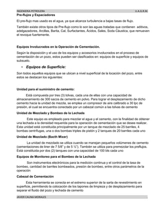 INGENIERIA PETROLERA U.A.G.R.M.
JAVIER CAUNA MORALES .
Pre-flujos y Espaciadores
El pre-flujo mas usado es el agua, ya que alcanza turbulencia a bajas tasas de flujo.
También existe otros tipos de Pre-flujo como lo son las aguas tratadas que contienen aditivos,
adelgazadores, Arcillas, Barita, Cal, Surfactantes, Ácidos, Sales, Soda Cáustica, que remueven
el revoque fuertemente.
Equipos Involucrados en la Operación de Cementación.
Según la disposición y el uso de los equipos y accesorios involucrados en el proceso de
cementación de un pozo, estos pueden ser clasificados en: equipos de superficie y equipos de
subsuelo.
• Equipos de Superficie:
Son todos aquellos equipos que se ubican a nivel superficial de la locación del pozo, entre
estos se destacan los siguientes:
Unidad para el suministro de cemento:
Está compuesta por tres (3) tolvas, cada una de ellas con una capacidad de
almacenamiento de 300 sacos de cemento en polvo. Para lograr el desplazamiento de dicho
cemento hacia la unidad de mezcla, se emplea un compresor de aire calibrado a 30 lpc de
presión, el cual se encuentra conectado por un cabezal común a las tolvas de cemento
Unidad de Mezclado y Bombeo de la Lechada
Este equipo es empleado para mezclar el agua y el cemento, con la finalidad de obtener
una lechada a la densidad requerida para la operación de cementación que se desee realizar.
Esta unidad está constituida principalmente por un tanque de mezclado de 25 barriles, 4
bombas centrífugas, una o dos bombas triples de pistón y 2 tanques de 20 barriles cada uno
Unidad de Mezclado (Bacth Mixer)
La unidad de mezclado se utiliza cuando se manejan pequeños volúmenes de cemento
(cementaciones de liner de 7 5/8” y de 5 ½”). También se utiliza para premezclar los preflujos.
Está constituida por dos (2) tanques con una capacidad de 100 bls cada uno
Equipos de Monitoreo para el Bombeo de la Lechada
Son instrumentos electrónicos para la medición continua y el control de la tasa de
bombeo, cantidad de barriles bombeados, presión de bombeo, entre otros parámetros de la
operación
Cabezal de Cementación
Esta herramienta se conecta en el extremo superior de la sarta de revestimiento en
superficie, permitiendo la colocación de los tapones de limpieza y de desplazamiento para
separar el fluido del pozo y lechada de cemento
 