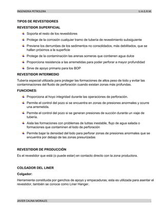 INGENIERIA PETROLERA U.A.G.R.M.
JAVIER CAUNA MORALES .
TIPOS DE REVESTIDORES
REVESTIDOR SUPERFICIAL
Soporta el resto de los revestidores
Protege de la corrosión cualquier tramo de tubería de revestimiento subsiguiente
Previene los derrumbes de los sedimentos no consolidados, más debilitados, que se
hallan próximos a la superficie
Protege de la contaminación las arenas someras que contienen agua dulce
Proporciona resistencia a las arremetidas para poder perforar a mayor profundidad
Sirve de apoyo primario para los BOP
REVESTIDOR INTERMEDIO
Tubería especial utilizada para proteger las formaciones de altos peso de lodo y evitar las
contaminaciones del fluido de perforación cuando existan zonas más profundas.
FUNCIONES:
Proporciona al hoyo integridad durante las operaciones de perforación.
Permite el control del pozo si se encuentra en zonas de presiones anormales y ocurre
una arremetida.
Permite el control del pozo si se generan presiones de succión durante un viaje de
tubería.
Aisla las formaciones con problemas de lutitas inestable, flujo de agua salada o
formaciones que contaminen el lodo de perforación
Permite bajar la densidad del lodo para perforar zonas de presiones anormales que se
encuentra por debajo de las zonas presurizadas
REVESTIDOR DE PRODUCCIÓN
Es el revestidor que está (o puede estar) en contacto directo con la zona productora.
COLGADOR DEL LINER
Colgador:
Herramienta constituida por ganchos de apoyo y empacaduras; esta es utilizada para asentar el
revestidor, también se conoce como Liner Hanger.
 