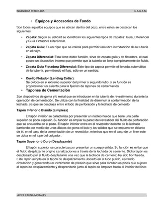 INGENIERIA PETROLERA U.A.G.R.M.
JAVIER CAUNA MORALES .
• Equipos y Accesorios de Fondo
Son todos aquellos equipos que se ubican dentro del pozo, entre estos se destacan los
siguientes:
• Zapata: Según su utilidad se identifican los siguientes tipos de zapatas: Guía, Diferencial
y Guía Flotadora Diferencial.
• Zapata Guía: Es un niple que se coloca para permitir una libre introducción de la tubería
en el hoyo.
• Zapata Diferencial: Esta tiene doble función, sirve de zapata guía y de flotadora, el cual
posee un dispositivo interno que permite que la tubería se llene completamente de fluido.
• Zapata Guía Flotadora Diferencial: Este tipo de zapata permite el llenado automático
de la tubería, permitiendo el flujo, sólo en un sentido.
• Cuello Flotador (Landing Collar)
Se coloca en el extremo superior del primer o segundo tubo, y su función es
proporcionar un asiento para la fijación de tapones de cementación
• Tapones de Cementación
Son dispositivos de goma y/o metal que se introducen en la tubería de revestimiento durante la
operación de cementación. Se utiliza con la finalidad de disminuir la contaminación de la
lechada, ya que se desplaza entre el lodo de perforación y la lechada de cemento
Tapón Inferior o Blando (Limpieza)
El tapón inferior se caracteriza por presentar un núcleo hueco que tiene una parte
superior de poco espesor. Su función es limpiar la pared del revestidor del fluido de perforación
que se encuentra en el pozo. El tapón inferior entra en el revestidor delante de la lechada
barriendo por medio de unos álabes de goma el lodo y los sólidos que se encuentran delante
de él, en el caso de la cementación de un revestidor, mientras que en el caso de un liner este
se ubica en el tope del colgador.
Tapón Superior o Duro (Desplazante)
El tapón superior se caracteriza por presentar un cuerpo sólido. Su función es evitar que
el fluido desplazante origine canalizaciones a través de la lechada de cemento. Dicho tapón es
desplazado por el fluido desplazante una vez que la lechada de cemento ha sido bombeada.
Este tapón acopla en el tapón de desplazamiento ubicado en el tubo pulido, cerrando
circulación y generando un incremento de presión que sirve para cizallar los pines que sujetan
al tapón de desplazamiento y desprenderlo junto al tapón de limpieza hacia el interior del liner.
 