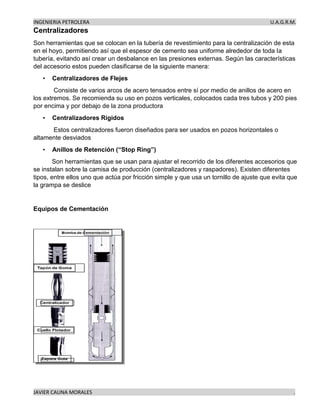 INGENIERIA PETROLERA U.A.G.R.M.
JAVIER CAUNA MORALES .
Centralizadores
Son herramientas que se colocan en la tubería de revestimiento para la centralización de esta
en el hoyo, permitiendo así que el espesor de cemento sea uniforme alrededor de toda la
tubería, evitando así crear un desbalance en las presiones externas. Según las características
del accesorio estos pueden clasificarse de la siguiente manera:
• Centralizadores de Flejes
Consiste de varios arcos de acero tensados entre sí por medio de anillos de acero en
los extremos. Se recomienda su uso en pozos verticales, colocados cada tres tubos y 200 pies
por encima y por debajo de la zona productora
• Centralizadores Rígidos
Estos centralizadores fueron diseñados para ser usados en pozos horizontales o
altamente desviados
• Anillos de Retención (“Stop Ring”)
Son herramientas que se usan para ajustar el recorrido de los diferentes accesorios que
se instalan sobre la camisa de producción (centralizadores y raspadores). Existen diferentes
tipos, entre ellos uno que actúa por fricción simple y que usa un tornillo de ajuste que evita que
la grampa se deslice
Equipos de Cementación
 
