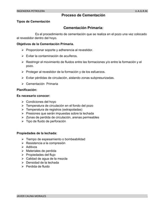 INGENIERIA PETROLERA U.A.G.R.M.
JAVIER CAUNA MORALES .
Proceso de Cementación
Tipos de Cementación
Cementación Primaria:
Es el procedimiento de cementación que se realiza en el pozo una vez colocado
el revestidor dentro del hoyo.
Objetivos de la Cementación Primaria.
➢ Proporcionar soporte y adherencia al revestidor.
➢ Evitar la contaminación de acuíferos.
➢ Restringir el movimiento de fluidos entre las formaciones y/o entre la formación y el
pozo.
➢ Proteger al revestidor de la formación y de los esfuerzos.
➢ Evitar pérdidas de circulación, aislando zonas subpresurizadas.
➢ Cementación Primaria
Planificación:
Es necesario conocer:
➢ Condiciones del hoyo
➢ Temperatura de circulación en el fondo del pozo
➢ Temperatura de registros (extrapoladas)
➢ Presiones que serán impuestas sobre la lechada
➢ Zonas de perdida de circulación, arenas permeables
➢ Tipo de fluido de perforación
Propiedades de la lechada:
➢ Tiempo de espesamiento o bombeabilidad
➢ Resistencia a la compresión
➢ Aditivos
➢ Materiales de perdida
➢ Propiedades del flujo
➢ Calidad de agua de la mezcla
➢ Densidad de la lechada
➢ Perdida de fluido
 