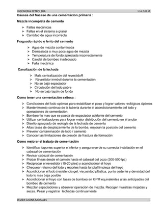 INGENIERIA PETROLERA U.A.G.R.M.
JAVIER CAUNA MORALES .
Causas del fracaso de una cementación primaria :
Mezcla incompleta de cemento
➢ Fallas mecánicas
➢ Fallas en el sistema a granel
➢ Cantidad de agua incorrecta
Fraguado rápido o lento del cemento
➢ Agua de mezcla contaminada
➢ Demasiada o muy poca agua de mezcla
➢ Temperatura de fondo apreciada incorrectamente
➢ Caudal de bombeo inadecuado
➢ Falla mecánica
Canalización de la lechada
➢ Mala centralización del revestidoR
➢ Revestidor inmóvil durante la cementación
➢ No se bajó espaciador
➢ Circulación del lodo pobre
➢ No se bajo tapón de fondo
Como tener una cementación exitosa :
➢ Condiciones del lodo optimas para estabilizar el pozo y lograr valores reológicos óptimos
➢ Mantenimiento continuo de la tubería durante el acondicionamiento del lodo y
operaciones de cementación
➢ Bombear lo mas que se pueda de espaciador adelante del cemento
➢ Utilizar centralizadores para lograr mejor distribución del cemento en el anular
➢ Diseño apropiado de reología de la lechada de cemento
➢ Altas tasas de desplazamiento de la bomba, mejoran la posición del cemento
➢ Prevenir contaminación de lodo / cemento
➢ Conocer las limitaciones de presión de fractura de formación
Como mejorar el trabajo de cementación
➢ Identificar tapones superior e inferior y asegurarse de su correcta instalación en el
cabezal de cementación
➢ Revisar cabezal de cementación
➢ Probar líneas desde el camión hasta el cabezal del pozo (300-500 lpc)
➢ Reciprocar el revestidor (15-20 pies) y acondicionar el hoyo
➢ Chequear retorno del lodo y recortes hasta la total limpieza del hoyo
➢ Acondicionar el lodo (resistencia gel, viscosidad plástica, punto cedente y densidad del
lodo lo mas baja posible
➢ Acondicionar el hoyo con tasas de bombeo en GPM equivalentes a las anticipadas del
bombeo de cemento
➢ Mezclar espaciadores y observar operación de mezcla. Recoger muestras mojadas y
secas. Pesar y registrar lechadas continuamente
 