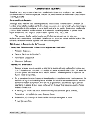INGENIERIA PETROLERA U.A.G.R.M.
JAVIER CAUNA MORALES .
Cementación Secundaria
Se define como un proceso de bombear una lechada de cemento en el pozo bajo presión
forzandola contra la formación porosa, tanto en las perforaciones del revestidor o directamente
en el hoyo abierto
Cementación de Tapones
A lo largo de su vida útil, todo pozo requiere una operación de cementación de un tapón. Se
bombea la lechada hacia abajo por la tubería de producción o de perforación, y hacia arriba por
el espacio anular. A diferencia de la cementación primaria, los niveles de cemento en el anular
y dentro de los tubulares son los mismos. Esto crea una zona bloqueada a la que se llama
tapón de cemento. Una longitud típica de estos tapones es 50 a 500 pies.
Fijar tapones de alta calidad puede ser difícil por varias razones: por ejemplo,
reglamentaciones oficiales, condiciones de la formación, situación en que se halla el pozo. No
obstante, la cementación de tapones sirve a muchos objetivos.
Objetivos de la Cementación de Tapones
Los tapones de cemento se utilizan en las siguientes situaciones:
• Aislación de Zonas.
• Detener Pérdidas de Circulación.
• Perforación Direccional.
• Abandono de Pozos.
Tapones para aislar Zonas
• Cuando un pozo seco o agotado se abandona, puede retirarse parte del revestidor que
quedó sin cementar; pero esto podría dejar zonas de agua dulce sin protección. Además
podrían quedar descubiertas zonas de alta presión. Todo esto permite la migración de
fluidos hacia la superficie.
• En el pasado se tapaban los pozos abandonados con cualquier cosa, desde cortezas de
semillas de algodón hasta bloques de madera. No obstante esos materiales no aislaban
zonas ni evitaban la migración. Hoy en día, el gobierno ha establecido reglas para el
abandono de pozos. Si bien estas reglas varían de acuerdo a las zonas, suelen fijarse
tapones de cemento:
• A través y por encima de zonas potencialmente productivas de gas o petróleo.
• Por encima y por debajo de zonas de agua dulce.
• Por encima y por debajo del fondo de la tubería que se deje en el pozo.
• A nivel de superficie.
 