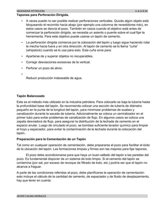 INGENIERIA PETROLERA U.A.G.R.M.
JAVIER CAUNA MORALES .
Tapones para Perforación Dirigida.
• A veces puede no ser posible realizar perforaciones verticales. Quizás algún objeto está
bloqueando el recorrido hacia abajo (por ejemplo una columna de revestidores roto), en
estos casos se desvía el pozo. También en casos cuando el objetivo está antes de
comenzar la perforación dirigida, se necesita un asiento o puente sobre el cual fijar la
herramienta. Para este objetivo puede usarse un tapón de cemento.
• La perforación dirigida comienza por la colocación del tapón y luego sigue haciendo rotar
la mecha hacia fuera y en otra dirección. Al tapón de cemento se lo llama “cuña”
(whipstock) cuando se lo usa para esto. Esta cuña sirve para:
• Apartarse de y superar objetos no recuperables.
• Corregir desviaciones excesivas de la vertical.
• Perforar un pozo de alivio.
•
Reducir producción indeseable de agua.
Tapón Balanceado
Este es el método más utilizado en la industria petrolera. Para colocarlo se baja la tubería hasta
la profundidad base del tapón. Se recomienda colocar una sección de tubería de diámetro
pequeño en la punta de la longitud del tapón, para minimizar problemas de suabeo y
canalización durante la sacada de tubería. Adicionalmente se coloca un centralizador en el
primer tubo para evitar problemas de canalización de flujo. En algunos casos se coloca una
zapata desviadora de flujo, para asegurar la distribución de la lechada de cemento en el
espacio anular. Luego de circulado el pozo, se bombea suficiente lavador químico para limpiar
el hoyo y espaciador, para evitar la contaminación de la lechada durante la colocación del
tapón.
Preparación para la Cementación de un Tapón
Tal como en cualquier operación de cementación, debe prepararse el pozo para facilitar el éxito
de la ubicación del tapón. Las formaciones limpias y firmes son las mejores para fijar tapones.
El pozo debe acondicionarse para que haya un buen sellado del tapón a las paredes del
pozo. Es fundamental disponer de un sistema de lodo limpio. Si el cemento del tapón se
contamina (por sal, por exceso de revoque de filtrado de lodo, etc.) podría ser que el tapón no
alcance a fraguar.
A parte de las condiciones referidas al pozo, debe planificarse la operación de cementación:
esto incluye el cálculo de la cantidad de cemento, de espaciador y de fluido de desplazamiento,
hay que tener en cuenta:
 