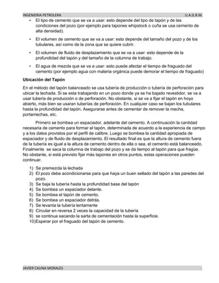 INGENIERIA PETROLERA U.A.G.R.M.
JAVIER CAUNA MORALES .
• El tipo de cemento que se va a usar: esto depende del tipo de tapón y de las
condiciones del pozo (por ejemplo para tapones whipstock o cuña se usa cemento de
alta densidad).
• El volumen de cemento que se va a usar: esto depende del tamaño del pozo y de los
tubulares, así como de la zona que se quiere cubrir.
• El volumen de fluido de desplazamiento que se va a usar: esto depende de la
profundidad del tapón y del tamaño de la columna de trabajo.
• El agua de mezcla que se va a usar: esto puede afectar el tiempo de fraguado del
cemento (por ejemplo agua con materia orgánica puede demorar el tiempo de fraguado)
Ubicación del Tapón
En el método del tapón balanceado se usa tubería de producción o tubería de perforación para
ubicar la lechada. Si se esta trabajando en un pozo donde ya se ha bajado revestidor, se va a
usar tubería de producción o de perforación. No obstante, si se va a fijar el tapón en hoyo
abierto, más bien se usaran tuberías de perforación. En cualquier caso se bajan los tubulares
hasta la profundidad del tapón. Asegurarse antes de cementar de remover la mecha,
portamechas, etc.
Primero se bombea un espaciador, adelante del cemento. A continuación la cantidad
necesaria de cemento para formar el tapón, determinada de acuerdo a la experiencia de campo
y a los datos provistos por el perfil de calibre. Luego se bombea la cantidad apropiada de
espaciador y de fluido de desplazamiento. El resultado final es que la altura de cemento fuera
de la tubería es igual a la altura de cemento dentro de ella o sea, el cemento está balanceado.
Finalmente se saca la columna de trabajo del pozo y se da tiempo al tapón para que fragüe.
No obstante, si está previsto fijar más tapones en otros puntos, estas operaciones pueden
continuar.
1) Se premezcla la lechada
2) El pozo debe acondicionarse para que haya un buen sellado del tapón a las paredes del
pozo.
3) Se baja la tubería hasta la profundidad base del tapón
4) Se bombea un espaciador delante.
5) Se bombea el tapón de cemento.
6) Se bombea un espaciador detrás.
7) Se levanta la tubería lentamente
8) Circular en reversa 2 veces la capacidad de la tubería
9) se continua sacando la sarta de cementación hasta la superficie.
10)Esperar por el fraguado del tapón de cemento.
 