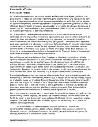 INGENIERIA PETROLERA U.A.G.R.M.
JAVIER CAUNA MORALES .
Cementación a Presión
Cementación Forzada
La cementación correctiva o secundaria se lleva a cabo para excluir agua o gas de un pozo,
para mejorar el trabajo de cementación primaria, para recompletar en una nueva zona o para
reparar la tubería de revestimiento que se encuentra dañada o corroída. Los buenos trabajos
de cementación primaria eliminan los problemas al cañonear, completar y producir un pozo. Si
el trabajo de cementación primaria no es adecuado y si el registro de adhesión del cemento al
revestidor (CBL) mostró deficiencia, una gran cantidad de dinero puede ser utilizado tratando
de repararlo por medio de la cementación forzada.
La cementación forzada desplaza el cemento hasta el punto deseado; el cemento es
controlado por una empacadura recuperable o permanente que se encuentra en la tubería de
revestimiento es utilizada como una herramienta e inyección. Una vez en la profundidad
deseada el cemento es bombeado hasta el punto de inyección. La empacadura es asentada
para aislar o proteger a la tubería de revestimiento de la alta presión. El cemento es bombeado
hasta el área que debe ser sellada. Se aplica presión hidráulica, inyectando la lechada de
cemento contra la formación. Esto puede ser hecho en un pozo franco (hoyo desnudo) o a
través de la zona cañoneada en la tubería de revestimiento. El exceso de cemento puede ser
reversado fuera del pozo o perforado posteriormente
Los trabajos son exitosos si el cemento es dejado en la tubería de revestimiento del lado
opuesto de la zona cañoneada o al área dañada, no así si es perforado y retirado luego de la
operación de inyección. Es así que los trabajos de retrotaponamiento han sido los más
exitosos. Hubieron resultados pobres con inyecciones de obstrucción para parar al agua,
especialmente en pozos de gas donde a altas profundidades las fracturas son verticales y no
horizontales, (las capas de cemento radiando del hoyo en circulo) como se pensó una vez. Las
fracturas verticales tienen alas verticales, lo que hace difícil el tratar de cortar el agua.
En casi todas las cementaciones forzadas, el cemento se dirige hacia arriba del hoyo entre la
formación y la tubería de revestimiento, Una vez que el espacio anular ha sido cerrado, la zona
de producción puede ser inyectada. El cemento entero no entra en los poros de la formación,
pero más bien el agua del cemento lo hace. El agua es forzada dentro de la formación bajo
presión, dejando que el cemento recubra la cara superficial de la formación. La pérdida de
agua junto a una reacción química, asienta o endurece el cemento. Si se aplica suficiente
presión para fracturar la formación, el cemento podría ingresar en la fractura.
Los prerrequisitos importantes para un buen trabajo de cementación forzada son perforaciones
cañoneadas y canales limpios y una lechada de cemento diseñada para las condiciones del
fondo del hoyo y el tipo de inyección a ser realizada. Un bloqueo mínimo y superficies limpias
aseguran una mejor y más completa adhesión; algunas veces un trabajo ácido puede ser
utilizado para asegurar esto.
Una amplia selección de cemento para pozos de petróleo es utilizada para
cementaciones forzadas, variando desde lechadas pesadas hasta livianas. Los adititivos
ajustan las proporciones de agua / cemento, viscosidad, fuerza de instauración, tiempo de
bombeo, tolerancia a la temperatura y otros factores.
 