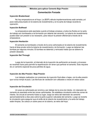 INGENIERIA PETROLERA U.A.G.R.M.
JAVIER CAUNA MORALES .
Métodos para aplicar Cemento Bajo Presión
Cementación Forzada
Inyección Bradenhead
No hay empacadura en el hoyo. La (BOP) válvula impiderreventones está cerrada y el
pozo está presurizado en la tubería de revestimiento y en la sarta de trabajo durante la
operación.
Inyección Bullhead
La empacadura está asentada cuando el trabajo empieza y todos los fluidos en la sarta
de trabajo son bombeados a la formación por delante del cemento. La tubería de revestimiento
puede estar con presión si es necesario, para reducir la presión diferencial a través de la
empacadura
Inyección Hesitación
El cemento es bombeado a través de la zona cañoneada en la tubería de revestimiento
hacía el área anular entre la tubería de revestimiento y la formación. Luego se detienen las
bombas por algunos minutos. El bombeo es detenido y reiniciado hasta que se obtiene la
presión deseada.
Inyección Set Through
Luego de la inyección, el intervalo de la inyección de perforación es lavado y el exceso
es revertido fuera para permitir la reperforación sin tener que perforar el cemento. Esto requiere
de un cemento especial de poca pérdida de agua.
Inyección de Alta Presión / Baja Presión
Los trabajos realizados con presiones de inyección final altas o bajas, con la alta presión
que nunca rompe el pozo. Las técnicas de vacilación son utilizadas a veces en estos casos
Inyección de Circulación
Un pozo es cañoneado por encima y por debajo de la zona de interés. Un retenedor de
cemento es asentado entre las zonas cañoneadas. Se establece circulación entre las zonas de
interés. Se circula el cemento hasta su lugar, luego se retira del retenedor de cemento
aproximadamente a diez pies sobre la parte superior calculada del cemento. Luego se revierte
la circulación para asegurar que el anillo de la tubería de revestimiento y la sarta de trabajo
estén limpias. Se coloca un sobre peso en la tubería, se retira del hoyo.
 