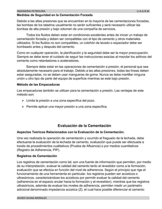 INGENIERIA PETROLERA U.A.G.R.M.
JAVIER CAUNA MORALES .
Medidas de Seguridad en la Cementación Forzada
Debido a las altas presiones que se encuentran en la mayoría de las cementaciones forzadas,
las bombas de los taladros usualmente no serán suficientes y será necesario utilizar las
bombas de alta presión y bajo volumen de una compañía de servicios.
Todos los fluidos deben estar en condiciones excelentes antes de iniciar un trabajo de
cementación forzada y deben ser compatibles con el tipo de cemento y otros materiales
utilizados. Si los fluidos no son compatibles, un colchón de lavado o espaciador debe ser
bombeado antes y después del cemento.
Como en cualquier operación, la planificación y la seguridad debe ser la mayor preocupación.
Siempre se debe tener el cuidado de seguir las instrucciones exactas al mezclar los aditivos del
cemento como retardadores o aceleradores.
Siempre debe estar en las operaciones de cementación a presión, el personal que sea
absolutamente necesario para el trabajo. Debido a las altas presiones, todas las líneas deben
estar aseguradas, no se deben usar mangueras de goma. Nunca se debe martillar ninguna
unión u otro tipo de parte del equipo de superficie mientras se esté bajo presión.
Método de las Empacaduras
Las empacaduras también se utilizan para la cementación a presión. Las ventajas de este
método son:
➢ Limita la presión a una zona específica del pozo.
➢ Permite aplicar una mayor presión a una zona específica.
Evaluación de la Cementación
Aspectos Teóricos Relacionados con la Evaluación de la Cementación.
Una vez realizada la operación de cementación y ocurrido el fraguado de la lechada, debe
efectuarse la evaluación de la lechada de cemento, evaluación que puede ser efectuada a
través de procedimientos cualitativos (Prueba de Afluencia) o por medios cuantitativos
(Registro de Adherencia, PIP).
Registros de Cementación
Los registros de cementación como tal, son una fuente de información que permiten, por medio
de su interpretación, evaluar la calidad del cemento tanto al revestidor como a la formación,
evaluación que se efectúa en función del nivel de adherencia. Según el principio que rige el
funcionamiento de una herramienta en particular, los registros pueden ser acústicos o
ultrasónicos, caracterizándose los acústicos por permitir evaluar la calidad del cemento
(adherencia en el espacio anular hacia la formación y al revestidor), mientras que los registros
ultrasónicos, además de evaluar los niveles de adherencia, permiten medir un parámetro
adicional denominado impedancia acústica (Z), el cual hace posible diferenciar el cemento
 