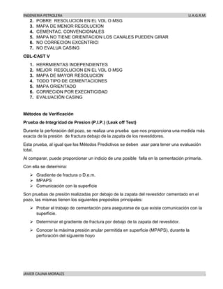 INGENIERIA PETROLERA U.A.G.R.M.
JAVIER CAUNA MORALES .
2. POBRE RESOLUCION EN EL VDL O MSG
3. MAPA DE MENOR RESOLUCION
4. CEMENTAC. CONVENCIONALES
5. MAPA NO TIENE ORIENTACION LOS CANALES PUEDEN GIRAR
6. NO CORRECION EXCENTRICI
7. NO EVALUA CASING
CBL-CAST V
1. HERRMIENTAS INDEPENDIENTES
2. MEJOR RESOLUCION EN EL VDL O MSG
3. MAPA DE MAYOR RESOLUCION
4. TODO TIPO DE CEMENTACIONES
5. MAPA ORIENTADO
6. CORRECION POR EXECNTICIDAD
7. EVALUACIÒN CASING
Métodos de Verificación
Prueba de Integridad de Presion (P.I.P.) (Leak off Test)
Durante la perforación del pozo, se realiza una prueba que nos proporciona una medida más
exacta de la presión de fractura debajo de la zapata de los revestidores.
Esta prueba, al igual que los Métodos Predictivos se deben usar para tener una evaluación
total.
Al comparar, puede proporcionar un indicio de una posible falla en la cementación primaria.
Con ella se determina:
➢ Gradiente de fractura o D.e.m.
➢ MPAPS
➢ Comunicación con la superficie
Son pruebas de presión realizadas por debajo de la zapata del revestidor cementado en el
pozo, las mismas tienen los siguientes propósitos principales:
➢ Probar el trabajo de cementación para asegurarse de que existe comunicación con la
superficie.
➢ Determinar el gradiente de fractura por debajo de la zapata del revestidor.
➢ Conocer la máxima presión anular permitida en superficie (MPAPS), durante la
perforación del siguiente hoyo
 