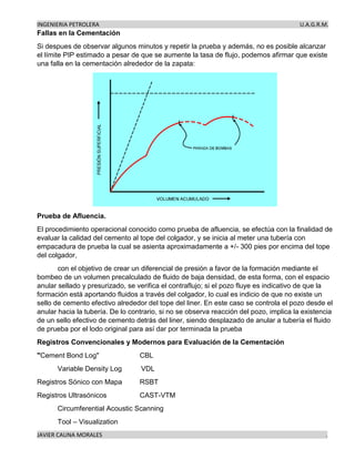 INGENIERIA PETROLERA U.A.G.R.M.
JAVIER CAUNA MORALES .
Fallas en la Cementación
Si despues de observar algunos minutos y repetir la prueba y además, no es posible alcanzar
el límite PIP estimado a pesar de que se aumente la tasa de flujo, podemos afirmar que existe
una falla en la cementación alrededor de la zapata:
Prueba de Afluencia.
El procedimiento operacional conocido como prueba de afluencia, se efectúa con la finalidad de
evaluar la calidad del cemento al tope del colgador, y se inicia al meter una tubería con
empacadura de prueba la cual se asienta aproximadamente a +/- 300 pies por encima del tope
del colgador,
con el objetivo de crear un diferencial de presión a favor de la formación mediante el
bombeo de un volumen precalculado de fluido de baja densidad, de esta forma, con el espacio
anular sellado y presurizado, se verifica el contraflujo; si el pozo fluye es indicativo de que la
formación está aportando fluidos a través del colgador, lo cual es indicio de que no existe un
sello de cemento efectivo alrededor del tope del liner. En este caso se controla el pozo desde el
anular hacia la tubería. De lo contrario, si no se observa reacción del pozo, implica la existencia
de un sello efectivo de cemento detrás del liner, siendo desplazado de anular a tubería el fluido
de prueba por el lodo original para así dar por terminada la prueba
Registros Convencionales y Modernos para Evaluación de la Cementación
"Cement Bond Log" CBL
Variable Density Log VDL
Registros Sónico con Mapa RSBT
Registros Ultrasónicos CAST-VTM
Circumferential Acoustic Scanning
Tool – Visualization
 