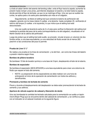 INGENIERIA PETROLERA U.A.G.R.M.
JAVIER CAUNA MORALES .
La bola al calzar dentro del asiento del landing collar, evita el flujo hacia la zapata; aumentar la
presión hasta romper unos pines, permitiendo desplazar el asiento y la bola hasta la zapata,
donde permite el flujo de lechada; ya que no se restringe el flujo. Una vez que se sueltan las
cuñas, se aplica peso a la sarta para asentarlas aún más en el colgador.
Seguidamente, se libera el setting tool que conecta la tubería de perforación del
colgador, girando con la mesa rotaria 5 vueltas a la derecha hasta completar 25, verificando el
retorno del torque (3 vueltas a la izquierda), lo que indica que el setting tool está
desconectado.
Una vez suelto se levanta la sarta de 2 a 4 pies para verificar la liberación del setting tool
mediante la perdida del peso de la sarta (correspondiente a la del colgador), visualizado en el
Martin Decker de la cabina del perforador.
Luego de probar que el setting tool está suelto, se procede circular el pozo un volumen de dos
fondos arriba, a una tasa equivalente y a una velocidad de fluido anular de al menos 262
pies/min si las condiciones del pozo lo permite
Prueba de Liner 5 ½”
Se realiza una prueba en la línea de cementación y la del liner , así como las líneas del taladro
a presión máxima según línea.
Bombeo de píldora lavadora
Se bombean 10 bls de lavador químico a una tasa de 5 bpm, desplazando el lodo de la tubería.
Bombeo de espaciador
Se bombea el espaciador (MCS-SPACER) a una tasa equivalente para crear una columna de
fluido que separe el lodo del cemento.
• NOTA: La preparación de los espaciadores se debe realizar con una hora de
anticipación al inicio de la operación de cementación con todos los aditivos y
densificantes.
Premezcla y bombeo de lechada de cemento
Previo y durante el desplazamiento del desplazador se debe estar premezclando la lechada de
cemento y sus aditivos.
Apertura de válvula superior de cabezal y liberación de dardo
Una vez bombeada la cantidad de lechada calculada para la cementación se suelta un tapón
móvil (Wiper Plug) que se encuentra dentro del cabezal de cementación, y se verifica su paso
con el indicador en el cabezal mostrado en la siguiente figura:
 