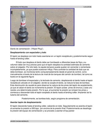 INGENIERIA PETROLERA U.A.G.R.M.
JAVIER CAUNA MORALES .
Dardo de cementación (“Wiper Plug”).
Desplazamiento con espaciador y lodo
El tapón se desplaza con lodo hasta asentarse en un tapón receptáculo y posteriormente seguir
hasta el landing collar.
El lodo que desplaza el dardo debe ser bombeado a diferentes tasas de flujo y su
volumen debe ser muy preciso para que el tapón desplace la cantidad estimada de cemento
sobre el colgador. Por otro lado, la zapata tampoco puede quedar sin cementar o cementada
incompletamente, ya que puede ocasionar influjo. Para controlar la cantidad de lodo que se
debe bombear, se monitorea tanto computarizadamente desde el panel de control, como
manualmente a través de la lectura de nivel de los tanques del camión de bombeo, tal como se
ilustra en la siguiente figura
Luego de bombear el espaciador y la lechada de cemento, desplazando el dardo hasta el tapón
receptáculo ubicado en el colgador, donde se acopla el dardo, se reduce la tasa de bombeo.
Esta disminución de caudal es para observar la ruptura de los pines del tapón de acoplamiento,
ya que al calzar el dardo se incrementa la presión. El tapón posee pines de bronce y cada uno
resiste una determinada presión. Por lo que, al aumentar la presión se rompen los pines y
comienza a descender todo el tapón acoplado al dardo hasta el landing collar, limpiando así la
tubería del cemento.
Posteriormente, se bombea lodo, según programa de cementación.
Asentar tapón de desplazamiento
El tapón desciende hasta el landing collar, calzando en éste. Seguidamente se asienta el tapón
al aumentar la presión a 500 lppc por encima de la presión final. Posteriormente se desahoga
la presión del equipo de cementación y se procede a asentar el top packer
 