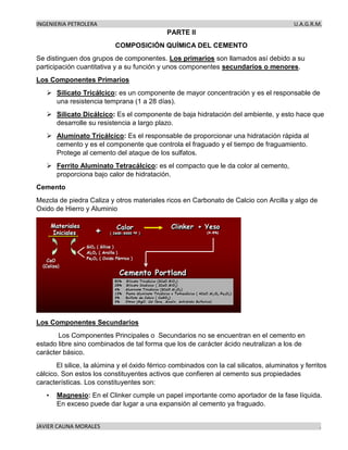 INGENIERIA PETROLERA U.A.G.R.M.
JAVIER CAUNA MORALES .
PARTE II
COMPOSICIÓN QUÍMICA DEL CEMENTO
Se distinguen dos grupos de componentes. Los primarios son llamados así debido a su
participación cuantitativa y a su función y unos componentes secundarios o menores.
Los Componentes Primarios
➢ Silicato Tricálcico: es un componente de mayor concentración y es el responsable de
una resistencia temprana (1 a 28 días).
➢ Silicato Dicálcico: Es el componente de baja hidratación del ambiente, y esto hace que
desarrolle su resistencia a largo plazo.
➢ Aluminato Tricálcico: Es el responsable de proporcionar una hidratación rápida al
cemento y es el componente que controla el fraguado y el tiempo de fraguamiento.
Protege al cemento del ataque de los sulfatos.
➢ Ferrito Aluminato Tetracálcico: es el compacto que le da color al cemento,
proporciona bajo calor de hidratación.
Cemento
Mezcla de piedra Caliza y otros materiales ricos en Carbonato de Calcio con Arcilla y algo de
Oxido de Hierro y Aluminio
Los Componentes Secundarios
Los Componentes Principales o Secundarios no se encuentran en el cemento en
estado libre sino combinados de tal forma que los de carácter ácido neutralizan a los de
carácter básico.
El silice, la alúmina y el óxido férrico combinados con la cal silicatos, aluminatos y ferritos
cálcico. Son estos los constituyentes activos que confieren al cemento sus propiedades
características. Los constituyentes son:
• Magnesio: En el Clinker cumple un papel importante como aportador de la fase líquida.
En exceso puede dar lugar a una expansión al cemento ya fraguado.
 