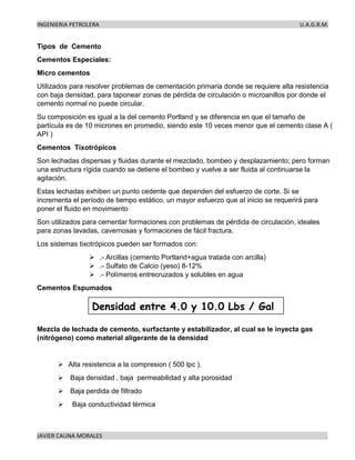 INGENIERIA PETROLERA U.A.G.R.M.
JAVIER CAUNA MORALES .
Tipos de Cemento
Cementos Especiales:
Micro cementos
Utilizados para resolver problemas de cementación primaria donde se requiere alta resistencia
con baja densidad, para taponear zonas de pérdida de circulación o microanillos por donde el
cemento normal no puede circular.
Su composición es igual a la del cemento Portland y se diferencia en que el tamaño de
partícula es de 10 micrones en promedio, siendo este 10 veces menor que el cemento clase A (
API )
Cementos Tixotrópicos
Son lechadas dispersas y fluidas durante el mezclado, bombeo y desplazamiento; pero forman
una estructura rígida cuando se detiene el bombeo y vuelve a ser fluida al continuarse la
agitación.
Estas lechadas exhiben un punto cedente que dependen del esfuerzo de corte. Si se
incrementa el período de tiempo estático, un mayor esfuerzo que al inicio se requerirá para
poner el fluido en movimiento
Son utilizados para cementar formaciones con problemas de pérdida de circulación, ideales
para zonas lavadas, cavernosas y formaciones de fácil fractura.
Los sistemas tixotrópicos pueden ser formados con:
➢ .- Arcillas (cemento Portland+agua tratada con arcilla)
➢ .- Sulfato de Calcio (yeso) 8-12%
➢ .- Polímeros entrecruzados y solubles en agua
Cementos Espumados
Mezcla de lechada de cemento, surfactante y estabilizador, al cual se le inyecta gas
(nitrógeno) como material aligerante de la densidad
➢ Alta resistencia a la compresion ( 500 lpc ).
➢ Baja densidad , baja permeabilidad y alta porosidad
➢ Baja perdida de filtrado
➢ Baja conductividad térmica
 