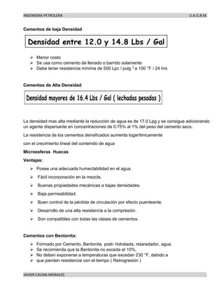 INGENIERIA PETROLERA U.A.G.R.M.
JAVIER CAUNA MORALES .
Cementos de baja Densidad
➢ Menor costo
➢ Se usa como cemento de llenado o barrido solamente
➢ Debe tener resistencia mínima de 500 Lpc / pulg 2 a 100 °F / 24 hrs
Cementos de Alta Densidad
La densidad mas alta mediante la reducción de agua es de 17.0 Lpg y se consigue adicionando
un agente dispersante en concentraciones de 0.75% al 1% del peso del cemento seco.
La resistencia de los cementos densificados aumenta logarítmicamente
con el crecimiento lineal del contenido de agua
Microesferas Huecas
Ventajas:
➢ Posee una adecuada humectabilidad en el agua.
➢ Fácil incorporación en la mezcla.
➢ Buenas propiedades mecánicas a bajas densidades.
➢ Baja permeabilidad.
➢ Buen control de la pérdida de circulación por efecto puenteante.
➢ Desarrollo de una alta resistencia a la compresión.
➢ Son compatibles con todas las clases de cementos.
Cementos con Bentonita:
➢ Formado por Cemento, Bentonita post- hidratada, retaradador, agua.
➢ Se recomienda que la Bentonita no exceda el 10%.
➢ No deben exponerse a temperaturas que excedan 230 °F, debido a
➢ que pierden resistencia con el tiempo ( Retrogresión )
 