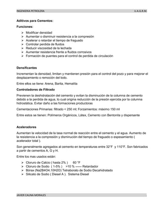 INGENIERIA PETROLERA U.A.G.R.M.
JAVIER CAUNA MORALES .
Aditivos para Cementos:
Funciones:
➢ Modificar densidad
➢ Aumentar o disminuir resistencia a la compresión
➢ Acelerar o retardar el tiempo de fraguado
➢ Controlar perdida de fluidos
➢ Reducir viscosidad de la lechada
➢ Aumentar resistencia frente a fluidos corrosivos
➢ Formación de puentes para el control de perdida de circulación
Densificantes
Incrementan la densidad, limitan y mantienen presión para el control del pozo y para mejorar el
desplazamiento o remoción del lodo.
Entre ellos se tiene: Arena, Barita, Hematíta
Controladores de Filtrado
Previenen la deshidratación del cemento y evitan la disminución de la columna de cemento
debido a la perdida de agua, lo cual origina reducción de la presión ejercida por la columna
hidrostática. Evitar daño a las formaciones productoras
Cementaciones Primarias: filtrado < 250 ml; Forzamientos: máximo 150 ml
Entre estos se tienen: Polímeros Orgánicos, Látex, Cemento con Bentonita y dispersante
Aceleradores
Aumentan la velocidad de la tasa normal de reacción entre el cemento y el agua. Aumento de
la resistencia a la compresión y disminución del tiempo de fraguado o espesamiento (
acelerador total ).
Son generalmente agregados al cemento en temperaturas entre 32°F y 110°F. Son fabricados
a partir de cementos A, G y H.
Entre los mas usados están:
➢ Cloruro de Calcio ( hasta 2% ) 60 °F
➢ Cloruro de Sodio ( 1-5% ) >10 % ------ Retardador
➢ Bórax (Na2B4O4.10H2O) Tetraborato de Sodio Decahidratado
➢ Silicato de Sodio ( Diesel A ). Sistema Diesel
 