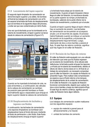 14 | Cementación Primaria
2.1.9 Lanzamiento del tapón superior
El segundo tapón limpiador de cementación se
denomina tapón superior y es sólido. Se bombea
al ﬁnal de los trabajos de cementación con el ﬁn
de separar la lechada del ﬂuido de desplazamiento
que se bombea en la siguiente etapa del proceso,
y evitar así que sea contaminada por dicho ﬂuido.
Una vez que la lechada ya se ha bombeado en la
tubería de revestimiento, el tapón superior se lanza
desde la cabeza de cementación (Figura 2-7).
Figura 2-7. Lanzamiento del Tapón Superior
Cementación Primaria
Sistemas de Mezcla y
Bombeo de Cemento
Paso: Lanzamiento del
Tapón Superior
El tapón superior se lanza después
de bombear la lechada en la
tubería de revestimiento.
El tapón superior separa
la lechada del ﬂuido de
desplazamiento que se inyecta
en el siguiente paso del proceso
y evita así que éste contamine la
lechada.
Tubería de
Revestimiento
Anular
Lodo de Perforación
Cuando se ha inyectado la lechada de cola, se
para el bombeo y, a continuación, las válvulas
de la cabeza de cementación se cambian
de posición para permitir bombear un ﬂuido
(normalmente agua o espaciador) que empuje el
tapón superior desde la cabeza de cementación.
2.1.10 Desplazamiento de lechadas y
tapones con ﬂuidos
A continuación, las lechadas de cementación
y los tapones limpiadores se bombean (son
desplazados) hacia el fondo del pozo mediante
el ﬂuido de perforación u otro ﬂuido. Este ﬂuido
de desplazamiento empuja el tapón superior
y la lechada hacia abajo por la tubería de
revestimiento. Cuando el tapón limpiador inferior
llega al collar de ﬂotación, la membrana situada
en su parte superior se rompe y la lechada es
bombeada, saliendo de la parte inferior de la
tubería de revestimiento y subiendo por el anular.
Cuando el tapón superior llega al tapón inferior,
hay un aumento de presión. Las lechadas
de cementación se encuentran en el espacio
anular y en el recorrido de zapata. El proceso
habrá ﬁnalizado cuando se indique un aumento
de presión en la superﬁcie y el proceso de
desplazamiento haya terminado. Luego,
retornarán de dos a cinco barriles y parará el
ﬂujo. Si este ﬂujo de retorno continúa, signiﬁca
que hay fugas en el collar de ﬂotación.
2.1.11 Revisión de los ﬂujos de retorno
El collar de ﬂotación está equipado con una válvula
de retención que evita que los ﬂuidos regresen
por la tubería de revestimiento. Si la válvula está
defectuosa, la lechada puede empujar los tapones
y el ﬂuido por la tubería de revestimiento, debido al
efecto de retorno de los tubos en U. Al ﬁnal de un
trabajo de cementación, es necesario comprobar
que el collar de ﬂotación o la zapata de ﬂotación no
presenten fugas. Para realizar esta comprobación
se espera a que el ﬂuido retorne a los tanques
de desplazamiento de la unidad de cementación.
Si el collar de ﬂotación o la zapata de ﬂotación
funcionan correctamente, dejarán que vuelvan de
dos a cinco barriles y luego se interrumpirá el ﬂujo.
Si este ﬂujo de retorno continúa, signiﬁca que el
collar de ﬂotación tiene algún defecto.
2.2 Equipos
Los trabajos de cementación suelen realizarse
con los siguientes equipos:
equipo de material a granel para el
almacenamiento y la mezcla
unidad de bombeo de cemento
•
•
 