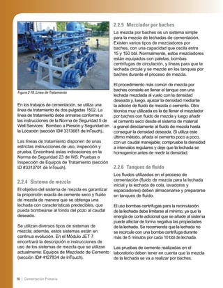16 | Cementación Primaria
Figura 2-10. Línea de Tratamiento
En los trabajos de cementación, se utiliza una
línea de tratamiento de dos pulgadas 1502. La
línea de tratamiento debe armarse conforme a
las instrucciones de la Norma de Seguridad 5 de
Well Services: Bombeo a Presión y Seguridad en
la Locación (sección ID# 3313681 de InTouch)..
Las líneas de tratamiento disponen de unas
estrictas instrucciones de uso, inspección y
prueba. Encontrará estas indicaciones en la
Norma de Seguridad 23 de WS: Pruebas e
Inspección de Equipos de Tratamiento (sección
ID #3313701 de InTouch).
2.2.4 Sistema de mezcla
El objetivo del sistema de mezcla es garantizar
la proporción exacta de cemento seco y ﬂuido
de mezcla de manera que se obtenga una
lechada con características predecibles, que
pueda bombearse al fondo del pozo al caudal
deseado.
Se utilizan diversos tipos de sistemas de
mezcla; además, estos sistemas están en
continua evolución. En el Módulo JET 7
encontrará la descripción e instrucciones de
uso de los sistemas de mezcla que se utilizan
actualmente: Equipos de Mezclado de Cemento
(sección ID# 4127834 de InTouch).
2.2.5 Mezclador por baches
La mezcla por baches es un sistema simple
para la mezcla de lechadas de cementación.
Existen varios tipos de mezcladores por
baches, con una capacidad que oscila entre
15 y 150 bbl. Normalmente, estos mezcladores
están equipados con paletas, bombas
centrífugas de circulación, y líneas para que la
lechada circule y se mezcle en los tanques por
baches durante el proceso de mezcla.
El procedimiento más común de mezcla por
baches consiste en llenar el tanque con una
lechada mezclada al vuelo con la densidad
deseada y, luego, ajustar la densidad mediante
la adición de ﬂuido de mezcla o cemento. Otra
técnica muy utilizada es la de llenar el mezclador
por baches con ﬂuido de mezcla y luego añadir
el cemento seco desde el sistema de material
a granel directamente al ﬂuido de mezcla hasta
conseguir la densidad deseada. Si utiliza este
último método, añada el cemento poco a poco,
con un caudal manejable; compruebe la densidad
a intervalos regulares y deje que la lechada se
homogenice antes de medir la densidad.
2.2.6 Tanques de ﬂuido
Los ﬂuidos utilizados en el proceso de
cementación (ﬂuido de mezcla para la lechada
inicial y la lechada de cola, lavadores y
espaciadores) deben almacenarse y prepararse
en tanques de ﬂuido.
El uso bombas centrífugas para la recirculación
de la lechada debe limitarse al mínimo, ya que la
energía de corte adicional que se añade al sistema
puede afectar de forma negativa las propiedades
de la lechada. Se recomienda que la lechada no
se recircule con una bomba centrífuga durante
más de 5 minutos por cada 10 bbl de lechada.
Las pruebas de cemento realizadas en el
laboratorio deben tener en cuenta que la mezcla
de la lechada se va a realizar por baches.
 