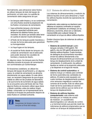 17JET 14 - Introducción a la Cementación |
Normalmente, para almacenar estos ﬂuidos
se utilizan tanques de lodo del equipo de
perforación; en todo caso, la cuadrilla de
cementación debe asegurarse de que:
los tanques estén limpios y no se contaminen
con otros ﬂuidos durante la preparación de
los ﬂuidos o el proceso de cementación.
haya suﬁcientes tanques y los tanques
tengan la capacidad suﬁciente para
almacenar los distintos ﬂuidos que se
necesitan. No olvide que también debe tener
en cuenta el volumen muerto del tanque.
el ﬂuido de los tanques pueda mezclarse y
circular de forma adecuada para garantizar
su homogeneidad.
no haya fugas en los tanques.
el caudal de ﬂuido desde los tanques a la
unidad de cementación sea el adecuado
para poder alcanzar los caudales de
bombeo y mezcla de diseño.
En algunos casos, los tanques para los ﬂuidos
utilizados durante el proceso de cementación
son suministrados por Schlumberger.
En locaciones costafuera, se utilizan los
tanques del equipo de perforación y, en algunos
casos, la unidad de cementación se alimenta
directamente con agua salada. En este último
caso, es necesario asegurarse de que el agua
salada se utilice en las pruebas de laboratorio
y de que la toma de suministro de agua salada
no se encuentre cerca del fondo del mar. Para
algunos ﬂuidos es necesario utilizar agua dulce
y diésel o petróleo; antes de realizar ningún
trabajo, compruebe con el representante de la
Empresa si el equipo de perforación dispone de
estos ﬂuidos en cantidad suﬁciente.
Nota:
Asegúrese de limpiar todos los
tanques al ﬁnal del trabajo.
•
•
•
•
•
2.2.7 Sistema de aditivos líquidos
Los sistemas de almacenamiento y medición de
aditivos líquidos sirven para almacenar y medir
los aditivos líquidos durante las operaciones de
cementación.
Inicialmente, estos sistemas se diseñaron para
utilizarse en espacios conﬁnados en equipos
de perforación costafuera; sin embargo, por su
eﬁciencia y economía, ahora son un elemento
imprescindible para cualquier trabajo de
cementación en el que se utilicen aditivos líquidos.
Existen diversos tipos de sistemas de aditivos
líquidos (LAS):
Sistema de control manual: cuatro
tanques cerrados (1.000 galUS, 750
galUS y dos de 300 galUS) almacenan los
distintos aditivos líquidos. Cuatro bombas
de diafragma de accionamiento neumático
envían los aditivos directamente a los
tanques de almacenamiento por encima del
tanque de desplazamiento de la unidad de
cementación. A continuación, los aditivos
líquidos se vierten en la proporción adecuada
y se dispersan en el agua de mezcla.
Sistema de control automático: el
sistema incluye un método para controlar
de forma automática las cantidades de
aditivos. El sistema está equipado con
cuatro bombas de desplazamiento positivo:
unos sensores magnéticos cuentan las
carreras de la bomba. Esto se utiliza para
medir de forma automática el volumen
exacto de los aditivos que se vierte en el
tanque de desplazamiento.
Sistema de aditivos líquidos
computerizado: este sistema está
formado por un módulo de control
de medición, un caudalímetro
electromagnético con válvulas de control,
y un terminal remoto que permite medir los
volúmenes de aditivos programados que se
vierten en el tanque de desplazamiento.
•
•
•
 